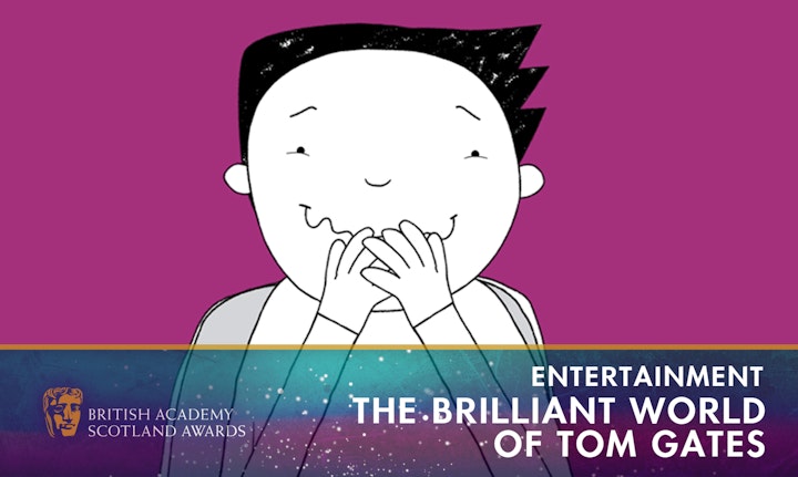 TELEVISION
The Brilliant World of Tom Gates
Series 1, 2 & 3
Sky TV
*BAFTA Scotland winner 2021* | *British Animation Award children's choice winner  2022*