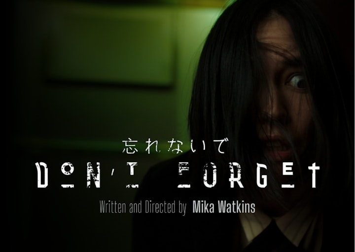 Don't Forget Poster - "Don't Forget"
Short Film
Starring Sonoya Mizuno (House of the Dragon/DEVS/Crazy Rich Asians)
Written & Directed by Mika Watkins
Produced by Birdflight Films/CH4/Sony Pictures